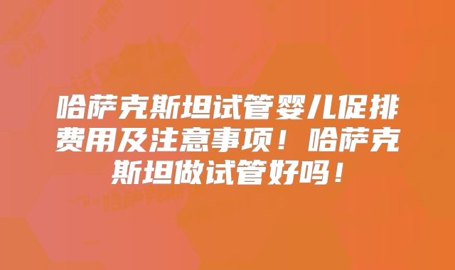 哈萨克斯坦试管婴儿促排费用及注意事项！哈萨克斯坦做试管好吗！