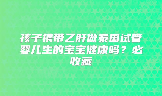 孩子携带乙肝做泰国试管婴儿生的宝宝健康吗？必收藏