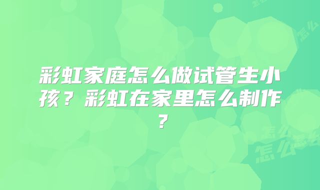 彩虹家庭怎么做试管生小孩？彩虹在家里怎么制作？