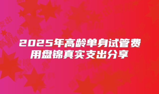 2025年高龄单身试管费用盘锦真实支出分享