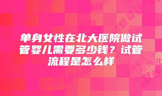 单身女性在北大医院做试管婴儿需要多少钱？试管流程是怎么样