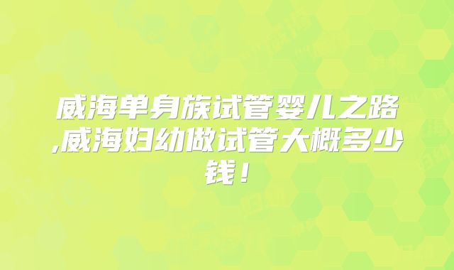 威海单身族试管婴儿之路,威海妇幼做试管大概多少钱！