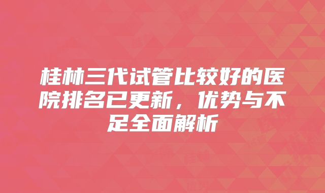 桂林三代试管比较好的医院排名已更新，优势与不足全面解析