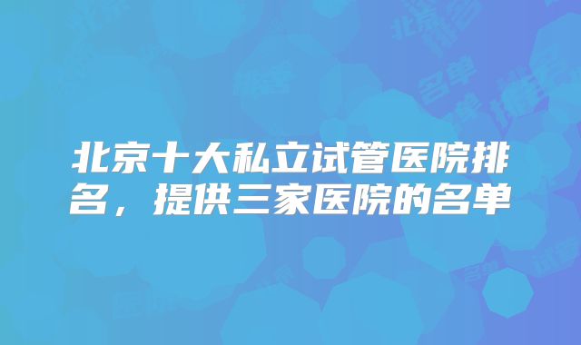 北京十大私立试管医院排名，提供三家医院的名单