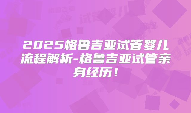 2025格鲁吉亚试管婴儿流程解析-格鲁吉亚试管亲身经历！