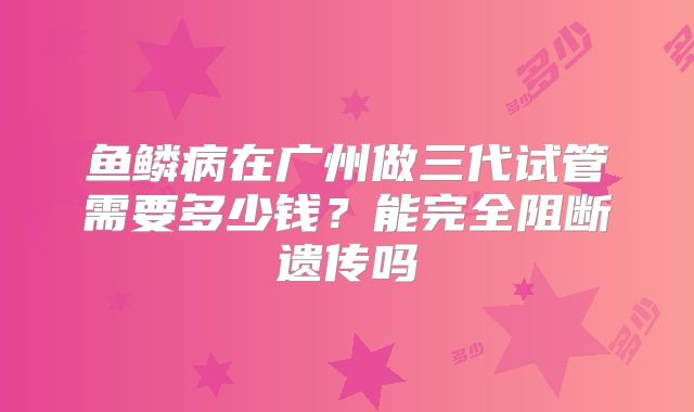 鱼鳞病在广州做三代试管需要多少钱？能完全阻断遗传吗