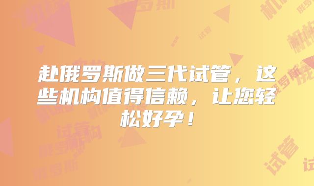 赴俄罗斯做三代试管，这些机构值得信赖，让您轻松好孕！
