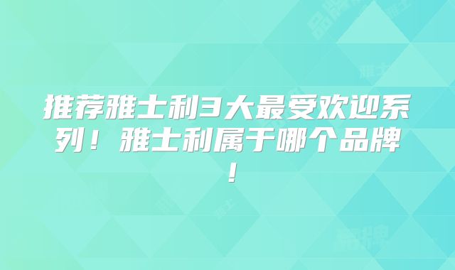 推荐雅士利3大最受欢迎系列！雅士利属于哪个品牌！