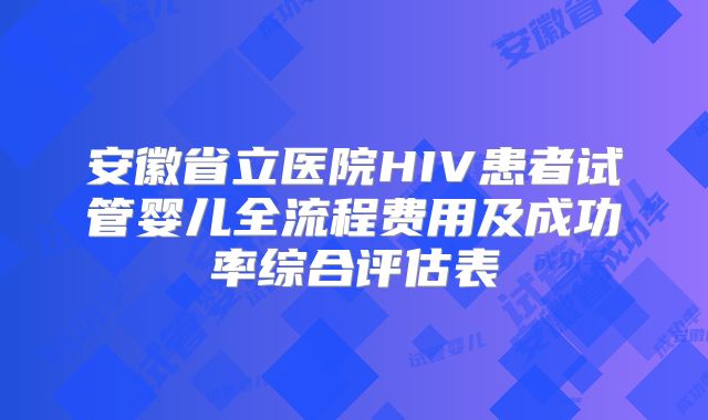 安徽省立医院HIV患者试管婴儿全流程费用及成功率综合评估表