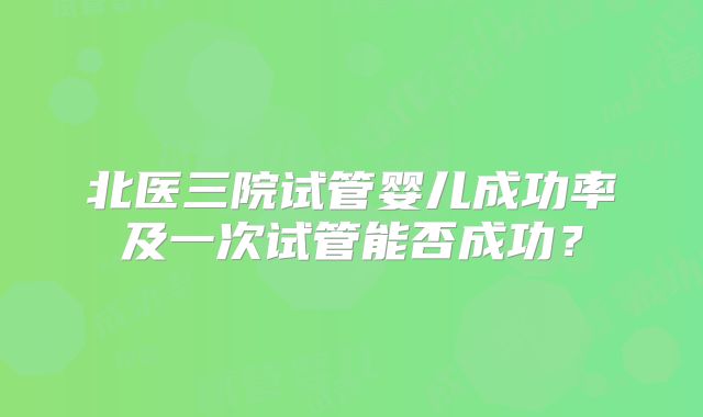北医三院试管婴儿成功率及一次试管能否成功?