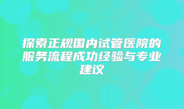 探索正规国内试管医院的服务流程成功经验与专业建议