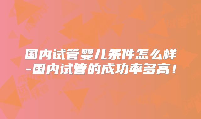 国内试管婴儿条件怎么样-国内试管的成功率多高！