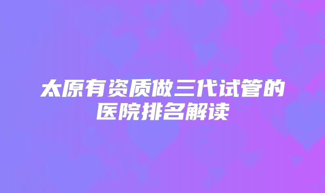 太原有资质做三代试管的医院排名解读