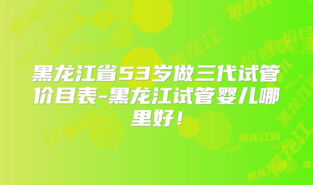 黑龙江省53岁做三代试管价目表-黑龙江试管婴儿哪里好!