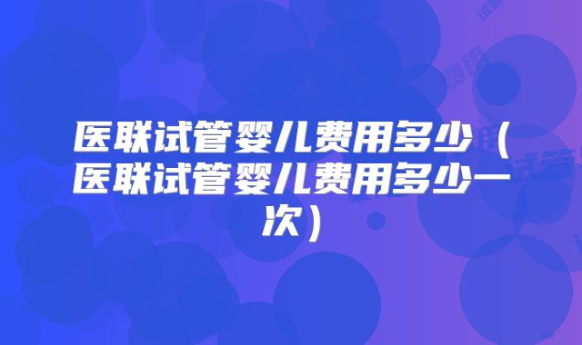 医联试管婴儿费用多少（医联试管婴儿费用多少一次）