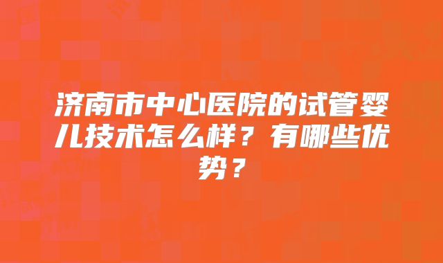 济南市中心医院的试管婴儿技术怎么样？有哪些优势？