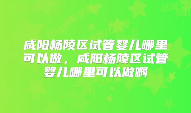 咸阳杨陵区试管婴儿哪里可以做,咸阳杨陵区试管婴儿哪里可以做啊