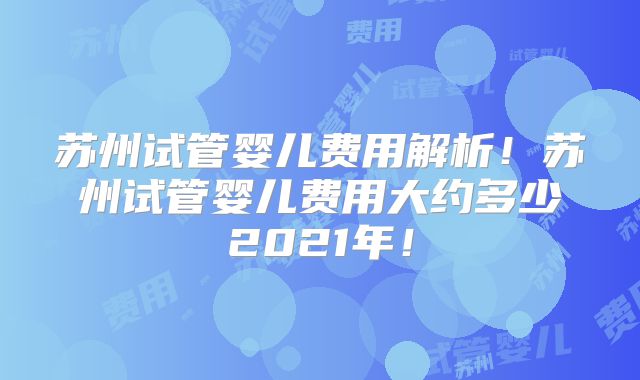 苏州试管婴儿费用解析！苏州试管婴儿费用大约多少2021年！