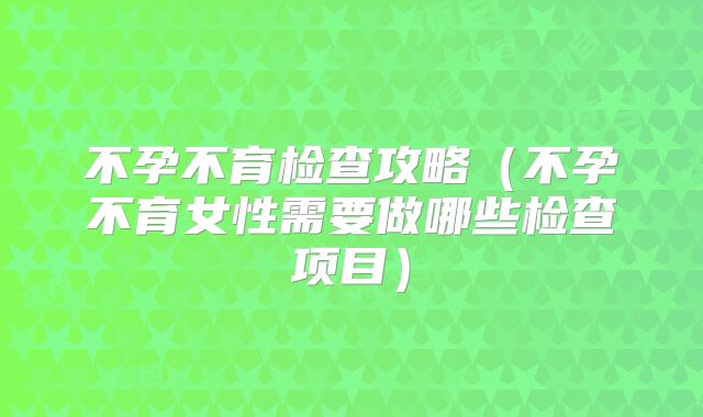 不孕不育检查攻略（不孕不育女性需要做哪些检查项目）
