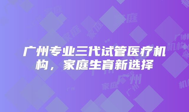 广州专业三代试管医疗机构，家庭生育新选择