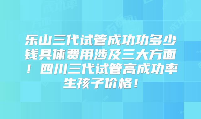 乐山三代试管成功功多少钱具体费用涉及三大方面！四川三代试管高成功率生孩子价格！