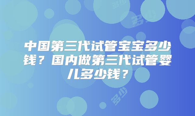 中国第三代试管宝宝多少钱？国内做第三代试管婴儿多少钱？