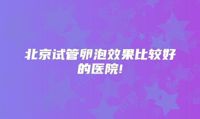 北京试管卵泡效果比较好的医院!