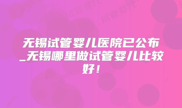 无锡试管婴儿医院已公布_无锡哪里做试管婴儿比较好！