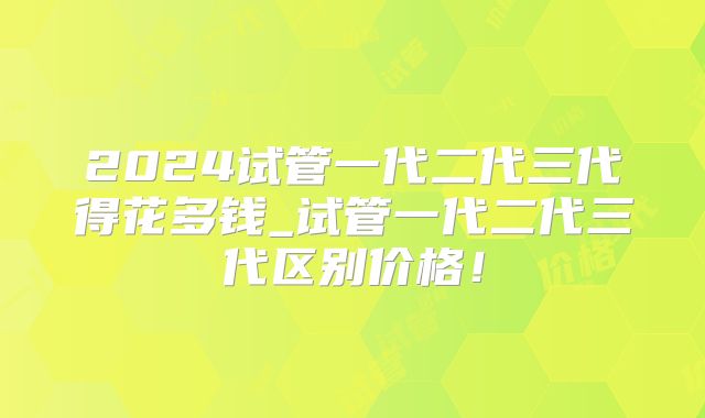 2024试管一代二代三代得花多钱_试管一代二代三代区别价格!