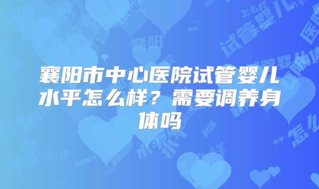 襄阳市中心医院试管婴儿水平怎么样?需要调养身体吗