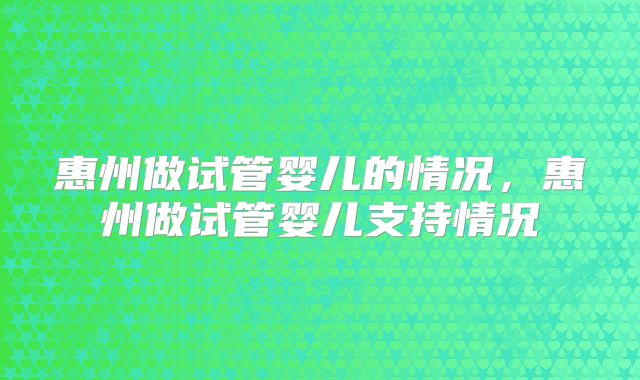 惠州做试管婴儿的情况，惠州做试管婴儿支持情况