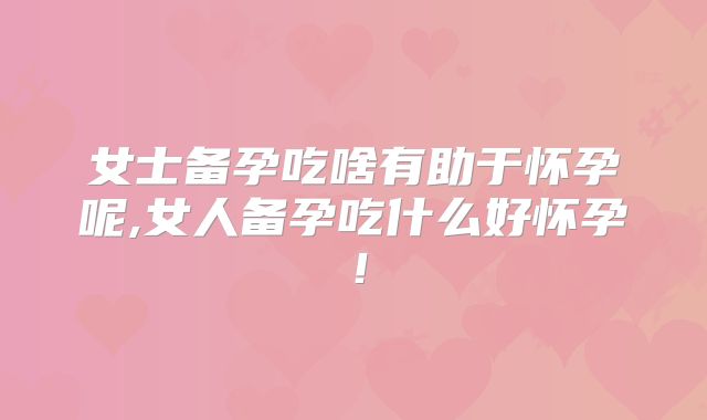女士备孕吃啥有助于怀孕呢,女人备孕吃什么好怀孕!