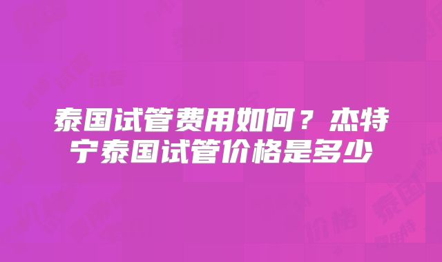 泰国试管费用如何？杰特宁泰国试管价格是多少
