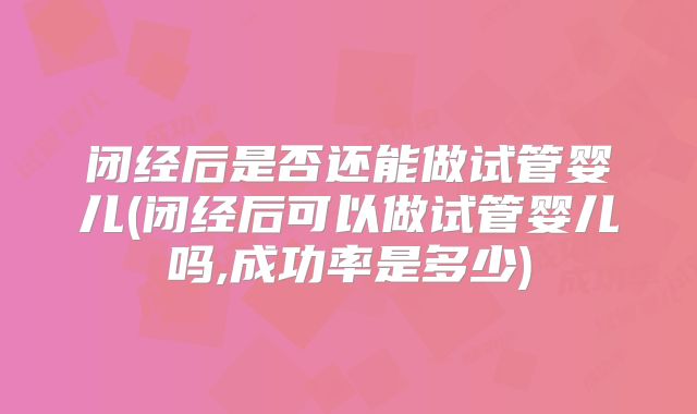 闭经后是否还能做试管婴儿(闭经后可以做试管婴儿吗,成功率是多少)