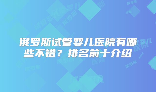 俄罗斯试管婴儿医院有哪些不错?排名前十介绍