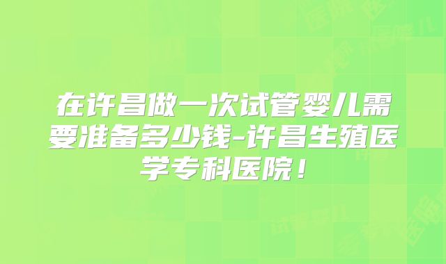在许昌做一次试管婴儿需要准备多少钱-许昌生殖医学专科医院!
