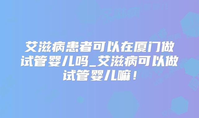 艾滋病患者可以在厦门做试管婴儿吗_艾滋病可以做试管婴儿嘛！