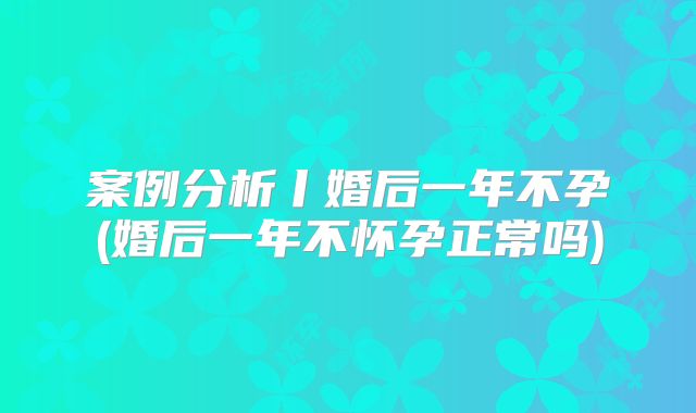 案例分析丨婚后一年不孕(婚后一年不怀孕正常吗)