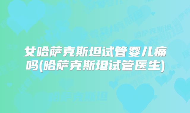 女哈萨克斯坦试管婴儿痛吗(哈萨克斯坦试管医生)