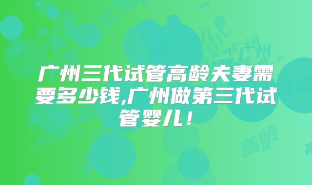 广州三代试管高龄夫妻需要多少钱,广州做第三代试管婴儿！