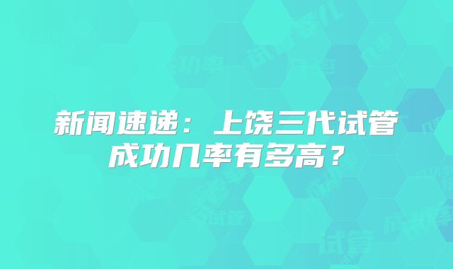 新闻速递:上饶三代试管成功几率有多高?