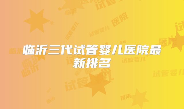临沂三代试管婴儿医院最新排名