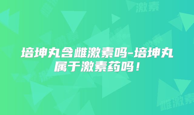 培坤丸含雌激素吗-培坤丸属于激素药吗!