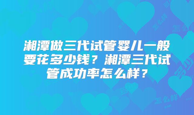 湘潭做三代试管婴儿一般要花多少钱？湘潭三代试管成功率怎么样？