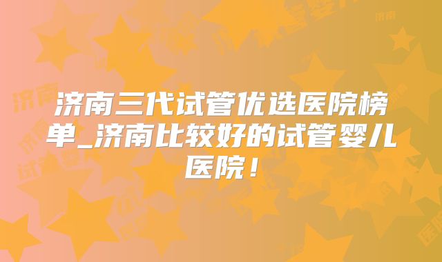 济南三代试管优选医院榜单_济南比较好的试管婴儿医院!