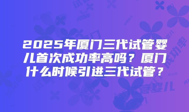 2025年厦门三代试管婴儿首次成功率高吗?厦门什么时候引进三代试管?