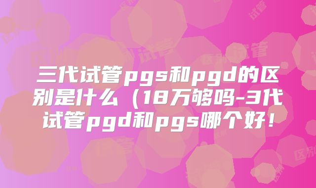 三代试管pgs和pgd的区别是什么（18万够吗-3代试管pgd和pgs哪个好！