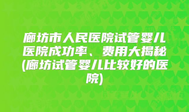 廊坊市人民医院试管婴儿医院成功率、费用大揭秘(廊坊试管婴儿比较好的医院)