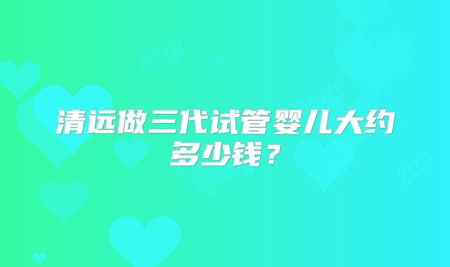 清远做三代试管婴儿大约多少钱?