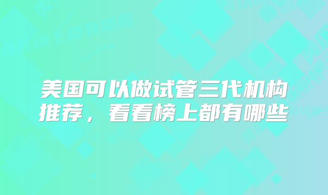 美国可以做试管三代机构推荐,看看榜上都有哪些